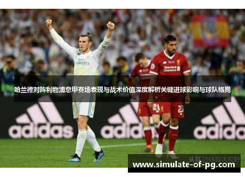 哈兰德对阵利物浦意甲赛场表现与战术价值深度解析关键进球影响与球队格局 哈兰德对阵利物浦意甲赛场表现与战术价值深度解析关键进球影响与球队格局