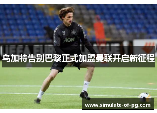 乌加特告别巴黎正式加盟曼联开启新征程